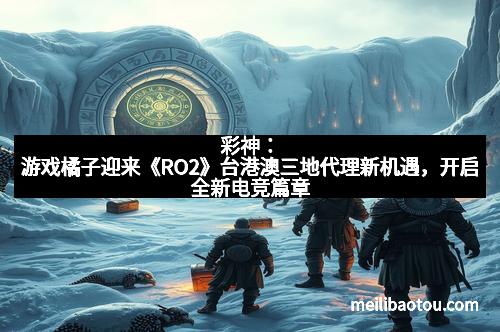 彩神：游戏橘子迎来《RO2》台港澳三地代理新机遇，开启全新电竞篇章